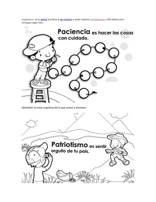 La paciencia: es la actitud que lleva al ser humano a poder soportar contratiempos y dificultades para 
conseguir algún bien. 
Identidad: es estar orgulloso de lo que somos y tenemos. 
 