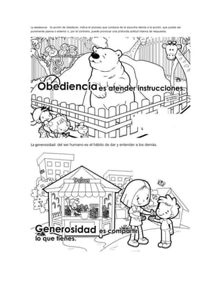 La obediencia: la acción de obedecer, indica el proceso que conduce de la escucha atenta a la acción, que puede ser 
puramente pasiva o exterior o, por el contrario, puede provocar una profunda actitud interna de respuesta. 
La generosidad: del ser humano es el hábito de dar y entender a los demás. 
 