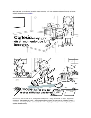 La cortesía: es un comportamiento humano de buena costumbre; en la mejor expresión es el uso práctico de las buenas 
costumbres o las normas de etiqueta. 
La cooperación: es el resultado de una estrategia aplicada al proceso o trabajo desarrollado por grupos de personas o 
instituciones, que comparten un interés u objetivo preestablecido, en donde generalmente son empleados métodos o 
mecanismos de acción que facilitan la consecución de la meta u objetivo propuesto, por ejemplo: competición, término 
acuñado desde la biología. 
