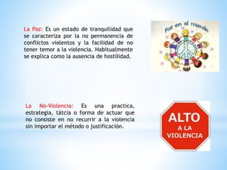 La Paz: Es un estado de tranquilidad que
se caracteriza por la no permanencia de
conflictos violentos y la facilidad de no
tener temor a la violencia. Habitualmente
se explica como la ausencia de hostilidad.
La No-Violencia: Es una practica,
estrategia, tátcia o forma de actuar que
no consiste en no recurrir a la violencia
sin importar el método o justificación.
 