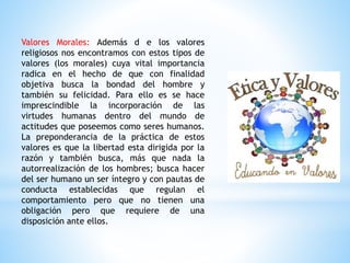 Valores Morales: Además d e los valores
religiosos nos encontramos con estos tipos de
valores (los morales) cuya vital importancia
radica en el hecho de que con finalidad
objetiva busca la bondad del hombre y
también su felicidad. Para ello es se hace
imprescindible la incorporación de las
virtudes humanas dentro del mundo de
actitudes que poseemos como seres humanos.
La preponderancia de la práctica de estos
valores es que la libertad esta dirigida por la
razón y también busca, más que nada la
autorrealización de los hombres; busca hacer
del ser humano un ser íntegro y con pautas de
conducta establecidas que regulan el
comportamiento pero que no tienen una
obligación pero que requiere de una
disposición ante ellos.
 