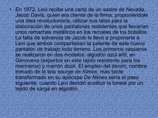 • En 1872, Levi recibe una carta de un sastre de Nevada,
  Jacob Davis, quien era cliente de la firma, proponiéndole
  una idea revolucionaria, utilizar sus telas para la
  elaboración de unos pantalones resistentes que llevarían
  unos remaches metálicos en los remates de los bolsillos.
  La falta de solvencia de Jacob le llevó a proponerle a
  Levi que ambos compartiesen la patente de este nuevo
  pantalón de trabajo todo terreno. Los primeros vaqueros
  se realizaron en dos modelos: algodón azul añil, en
  Genoveva (expertos en este tejido resistente para los
  marineros) y marrón duck. El empleo del denim, nombre
  tomado de la tela sourge de Nimes, más tarde
  transformado en su apócope De Nimes sería el paso
  siguiente, cuando Levi decidió sustituir la loneta por un
  tejido de sarga en algodón.
 
