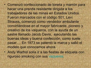 • Comenzó confeccionado de loneta y marrón para
  hacer una prenda resistente dirigida a los
  trabajadores de las minas en Estados Unidos.
  Fueron marcados con el código 501, Levi
  Strauss, comenzó como vendedor ambulante
  convirtiéndose en el mayor fabricante, pionero y
  creativo de los vaqueros, con la ayuda de un
  sastre llamado Jacob Davis, ejecutando las
  buenas ideas y buena confección, como suele
  pasar…. En 1873 se patentó la marca y salió el
  modelo que conocemos ahora.
• Andy Warhol solía ir a las fiestas de etiqueta con
  riguroso smoking con sus vaqueros.
 