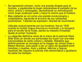 • Se represento primero, como una prenda dirigida para el
  hombre, y siguiéndole la mujer colocándose el pantalón de su
  chico, ancho y remangado, demostrando su reivindicación
  como mujer pudiendo vestir y hacer lo mismo que el hombre.
• Mas adelante se vió como una prenda revolucionaria y
  contestataria, siguiendo el anuncio de sus campañas
  publicitarias: “Libertad de expresión, libertad de movimiento”.
  Utilizado exclusivamente por los hombres, fue en 1935
  cuando la revista Vogue anuncia su invención y lo recupera
  para el mundo de la moda, siendo su impacto inmediato
  desde el primer momento.
• La catapulta definitiva viene de la mano de la película West
  Side Story en donde sus personajes los lucen con una idea
  preconcebida de estilo urbano y rebelde. Rebeldía que
  definitivamente se consagra en la imagen de James Dean y
  Marlon Brando, para pasar a ser un signo de igualdad entre
  hombres y mujeres, ricos y pobres, blancos y negros,
  haciendo del vaquero la prenda más democrática e igualitaria
  de todos los tiempos.
 