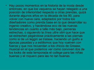 • Hay pocos momentos en la historia de la moda desde
  entonces, en que los vaqueros se hayan relegado a una
  posición de inferioridad respecto a otras prendas, quizá
  durante algunos años en la década de los 80, para
  volver con nueva cara, adaptados por todos los
  diseñadores como prenda base en la que desarrollar su
  ingenio creativo, y haciéndose eco de las nuevas
  tendencias en cuanto a talle más bajo, perneras
  estrechas, o siguiendo la línea ultra slim que hace que
  se estrechen pegándose prácticamente a las piernas
  como si de un leggin se tratase, haciendo un guiño a
  épocas pasadas y a estilismos que hoy vuelven con
  fuerza y que nos recuerdan a los chicos de Grease,
  musical en el que podemos ver como conviven dos de
  los looks de esta temporada el college para las niñas
  buenas y el roquero para las no tan buenas.
 