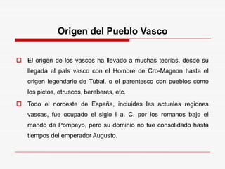 Origen del Pueblo Vasco
 El origen de los vascos ha llevado a muchas teorías, desde su
llegada al país vasco con el Hombre de Cro-Magnon hasta el
origen legendario de Tubal, o el parentesco con pueblos como
los pictos, etruscos, bereberes, etc.
 Todo el noroeste de España, incluidas las actuales regiones
vascas, fue ocupado el siglo I a. C. por los romanos bajo el
mando de Pompeyo, pero su dominio no fue consolidado hasta
tiempos del emperador Augusto.
 