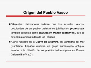 Origen del Pueblo Vasco
Diferentes historiadores indican que los actuales vascos,
descienden de un pueblo prehistórico (civilización protovasca,
también conocida como civilización franco-cantábrica), que se
extendía a ambos lados de los Pirineos .
A arte rupestre en la Cueva de Altamira, en Santillana del Mar
(Cantabria, España) muestra un grupo euroasiático antiguo,
anterior a la difusión de los pueblos indoeuropeos en Europa
(milenio III ó V a.C).
 