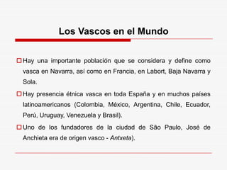 Los Vascos en el Mundo
Hay una importante población que se considera y define como
vasca en Navarra, así como en Francia, en Labort, Baja Navarra y
Sola.
Hay presencia étnica vasca en toda España y en muchos países
latinoamericanos (Colombia, México, Argentina, Chile, Ecuador,
Perú, Uruguay, Venezuela y Brasil).
Uno de los fundadores de la ciudad de São Paulo, José de
Anchieta era de origen vasco - Antxeta).
 