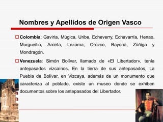 Nombres y Apellidos de Origen Vasco
Colombia: Gaviria, Múgica, Uribe, Echeverry, Echavarría, Henao,
Murgueitio, Arrieta, Lezama, Orozco, Bayona, Zúñiga y
Mondragón.
Venezuela: Simón Bolívar, llamado de «El Libertador», tenía
antepasados vizcaínos. En la tierra de sus antepasados, La
Puebla de Bolívar, en Vizcaya, además de un monumento que
caracteriza al poblado, existe un museo donde se exhiben
documentos sobre los antepasados del Libertador.
 