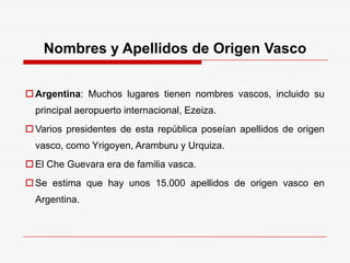 Nombres y Apellidos de Origen Vasco
Argentina: Muchos lugares tienen nombres vascos, incluido su
principal aeropuerto internacional, Ezeiza.
Varios presidentes de esta república poseían apellidos de origen
vasco, como Yrigoyen, Aramburu y Urquiza.
El Che Guevara era de familia vasca.
Se estima que hay unos 15.000 apellidos de origen vasco en
Argentina.
 