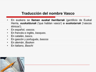 Traducción del nombre Vasco
• En euskera se llaman euskal herritarrak (gentilicio de Euskal
Herria, euskaldunak ('que hablan vasco') o euskotarrak ('vascos
étnicos').
• En español, vascos.
• En francés e inglés, basques.
• En catalán, bascs.
• En gascón y portugués, bascos
• En alemán, Basken
• En italiano, Baschi
 