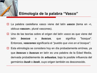 Etimología de la palabra “Vasco”
 La palabra castellana vasco viene del latín uasco (tema en -n,
oblicuo vascon-, plural vascones).
 Una de las teorías sobre el origen del latín vasco es que viene del
latín boscus o buscus, que significa "bosque".
Entonces, vascones significaría el "pueblo que vive en el bosque".
 Esta etimología se considera hoy en día probadamente errónea, ya
que boscus o buscus en latín es una palabra de la Edad Media,
derivada probablemente de arbustus, bajo la posible influencia del
germánico busk o bosk, cuyo origen también es desconocido.
 
