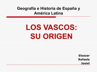 LOS VASCOS:
SU ORIGEN
Eleazar
Rafaela
Josiel
Geografía e Historia de España y
América Latina
 