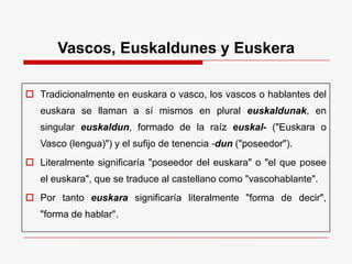 Vascos, Euskaldunes y Euskera
 Tradicionalmente en euskara o vasco, los vascos o hablantes del
euskara se llaman a sí mismos en plural euskaldunak, en
singular euskaldun, formado de la raíz euskal- ("Euskara o
Vasco (lengua)") y el sufijo de tenencia -dun ("poseedor").
 Literalmente significaría "poseedor del euskara" o "el que posee
el euskara", que se traduce al castellano como "vascohablante".
 Por tanto euskara significaría literalmente "forma de decir",
"forma de hablar".
 