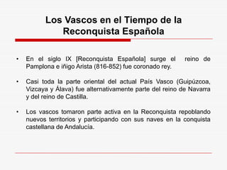 Los Vascos en el Tiempo de la
Reconquista Española
• En el siglo IX [Reconquista Española] surge el reino de
Pamplona e iñigo Arista (816-852) fue coronado rey.
• Casi toda la parte oriental del actual País Vasco (Guipúzcoa,
Vizcaya y Álava) fue alternativamente parte del reino de Navarra
y del reino de Castilla.
• Los vascos tomaron parte activa en la Reconquista repoblando
nuevos territorios y participando con sus naves en la conquista
castellana de Andalucía.
 
