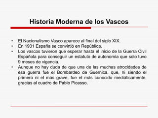 Historia Moderna de los Vascos
• El Nacionalismo Vasco aparece al final del siglo XIX.
• En 1931 España se convirtió en República.
• Los vascos tuvieron que esperar hasta el inicio de la Guerra Civil
Española para conseguir un estatuto de autonomía que solo tuvo
9 meses de vigencia.
• Aunque no hay duda de que una de las muchas atrocidades de
esa guerra fue el Bombardeo de Guernica, que, ni siendo el
primero ni el más grave, fue el más conocido mediáticamente,
gracias al cuadro de Pablo Picasso.
 
