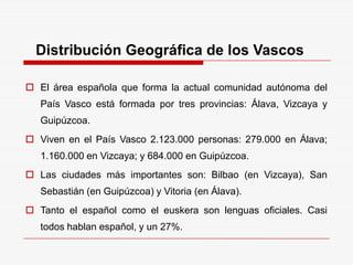 Distribución Geográfica de los Vascos
 El área española que forma la actual comunidad autónoma del
País Vasco está formada por tres provincias: Álava, Vizcaya y
Guipúzcoa.
 Viven en el País Vasco 2.123.000 personas: 279.000 en Álava;
1.160.000 en Vizcaya; y 684.000 en Guipúzcoa.
 Las ciudades más importantes son: Bilbao (en Vizcaya), San
Sebastián (en Guipúzcoa) y Vitoria (en Álava).
 Tanto el español como el euskera son lenguas oficiales. Casi
todos hablan español, y un 27%.
 