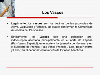 Los Vascos
• Legalmente, los vascos son los vecinos de las provincias de
Álava, Guipúzcoa y Vizcaya, las cuales conforman la Comunidad
Autónoma del País Vasco.
• Étnicamente, los vascos son una población pre-
indoeuropeo asentada principalmente en el norte de España
(País Vasco Español), en el norte y franja media de Navarra; y en
el sudoeste de Francia (País Vasco Francés), Sola, Baja Navarra
y Labor, en el departamento francés de Pirineos Atlánticos.
 