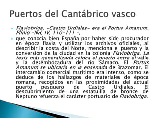  Flaviobriga, -Castro Urdiales- era el Portus Amanum.
Plínio -NH, IV, 110-111 -,
 que conocía bien España por haber sido procurador
en época flavia y utilizar los archivos oficiales, al
describir la costa del Norte, menciona el puerto y la
conversión de la ciudad en la colonia Flaviobriga. La
tesis más generalizada coloca el puerto entre el valle
y la desembocadura del río Sámaco. El Portus
Amanum se ubicaría en la ensenada de Brazomar. El
intercambio comercial marítimo era intenso, como se
deduce de los hallazgos de materiales de época
romana, recogidos en las proximidades del actual
puerto pesquero de Castro Urdiales. El
descubrimiento de una estatuilla de bronce de
Neptuno refuerza el carácter portuario de Flaviobriga.
 
