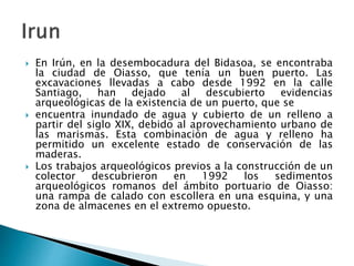  En Irún, en la desembocadura del Bidasoa, se encontraba
la ciudad de Oiasso, que tenía un buen puerto. Las
excavaciones llevadas a cabo desde 1992 en la calle
Santiago, han dejado al descubierto evidencias
arqueológicas de la existencia de un puerto, que se
 encuentra inundado de agua y cubierto de un relleno a
partir del siglo XIX, debido al aprovechamiento urbano de
las marismas. Esta combinación de agua y relleno ha
permitido un excelente estado de conservación de las
maderas.
 Los trabajos arqueológicos previos a la construcción de un
colector descubrieron en 1992 los sedimentos
arqueológicos romanos del ámbito portuario de Oiasso:
una rampa de calado con escollera en una esquina, y una
zona de almacenes en el extremo opuesto.
 