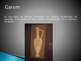 Es una salsa de pescado preparada con vísceras fermentadas de
pescado, proporciona un sabor salado a los alimentos, De re culinaria,
de Apicio
 