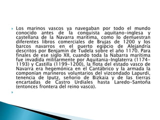  Los marinos vascos ya navegaban por todo el mundo
conocido antes de la conquista aquitano-inglesa y
castellana de la Navarra marítima, como lo demuestran
diferentes libros comerciales de Brujas de 1200 y los
barcos navarros en el puerto egipcio de Alejandría
descritos por Benjamín de Tudela sobre el año 1170. Para
finales de ese siglo XII, cuando toda la Nabarra marítima
fue invadida militarmente por Aquitania-Inglaterra (1174-
1193) y Castilla (1199-1200), la flota del estado vasco de
Navarra era hegemónica en el Cantábrico y la armada la
componían marineros voluntarios del vizcondado Lapurdi,
tenencia de Iputz, señorío de Bizkaia y de las tierras
encartadas de Castro Urdiales hasta Laredo-Santoña
(entonces frontera del reino vasco).

 