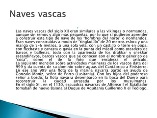 
Las naves vascas del siglo XII eran similares a las vikingas o normandas,
aunque sin remos y algo más pequeñas, por lo que sí pudieron aprender
a construir este tipo de nave de los “hombres del norte” o normandos.
Eran naves construidas a modo de “tingladillo” de 20 metros eslora y una
manga de 5-6 metros, a una sola vela, con un castillo o torre en popa,
con flechaste y canasta o gavia en la punta del mástil como oteadero de
barcos y ballenas, todo con la apariencia de los drakkar y snekkar
escandinavos, barcos vascos que se conocen con el nombre genérico de
“coca”, como el de la foto que encabeza el artículo.
La siguiente mención sobre actividades marineras de los vascos data del
999 y da cuenta de su dominio sobre aguas del Cantábrico a Finisterre.
En ese año 999 una flota de la marina navarra partió en ayuda de
Gonzalo Moniz, señor de Porto (Lusitania). Con los hijos del poderoso
señor a bordo, la flota navarra desembarcó en la boca del Duero para
reconstruir la ciudad arrasada por los musulmanes.
En el siglo XII, en el 1130, escuadras navarras de Alfonso I el Batallador
tomaban de nuevo Baiona al Duque de Aquitania Guillermo X el Teólogo.
 