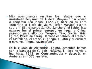  Más apasionantes resultan los relatos que el
musulmán Benjamín de Tudela (Minyamin bar Yonah
o Benjamín Ben Jonah, 1127-73) hace en su libro
“Itinerario o Libro de viajes, Séfer Masáot" escrito
sobre 1166, reinando Sancho Sancho VI el Sabio. Este
navarro fue el primer europeo en llegar a China,
pasando para ello por Turquía, Tiro, Grecia, Siria,
Egipto, Palestina e Iraq. Hablaba el hebreo, el arameo,
el castellano, el árabe, el griego, el latín y el euskara
o navarro, “lingua navarrorum”.

En la ciudad de Alejandría, Egipto, describió barcos
con la bandera de su país, Navarra. El libro no vio a
luz hasta 1543 en Constantinopla y después en
Amberes en 1575, en latín.
 