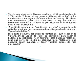  Tras la conquista de la Navarra marítima, el 31 de diciembre de
1200 desde Toledo, el rey invasor Alfonso VIII obligó a los
mutrikuarras a entregar a la Orden Militar de Santiago la ballena
que anualmente daban hasta entonces al rey de Navarra,
recompensando así a la Orden su participación en la conquista
de la Navarra Occidental.
 A partir de la conquista, "los diezmos del mar" o impuestos a la
actividad marinera, se controlarán desde Burgos donde estaría el
"Consulado del Mar".
 En la carta de nueva población de Plentzia de 1239, el señor de
Vizcaya, Diego López de Haro, da privilegios para cazar la
ballena a su población: “…et términos para ballenas matar del
agua que corre por medio de Barqueyo fasta Portogalete, que
podades poner guardas, et tener vuestras galeas do mas
quisieredes”.

 