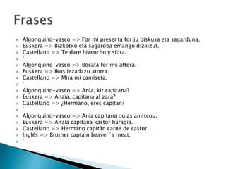  Algonquino-vasco => For mi presenta for ju biskusa eta sagarduna.
 Euskera => Bizkotxo eta sagardoa emango dizkizut.
 Castellano => Te dare bizcocho y sidra.
 '
 Algonquino-vasco => Bocata for me attora.
 Euskera => Ikus iezadazu atorra.
 Castellano => Mira mi camiseta.
 '
 Algonquino-vasco => Ania, kir capitana?
 Euskera => Anaia, capitana al zara?
 Castellano => ¿Hermano, eres capitan?
 '
 Algonquino-vasco => Ania capitana ouias amiscou.
 Euskera => Anaia capitana kastor haragia.
 Castellano => Hermano capitán carne de castor.
 Inglés => Brother captain beaver´s meat.
 '
 