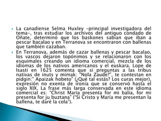  La canadiense Selma Huxley –principal investigadora del
tema-, tras estudiar los archivos del antiguo condado de
Oñate, determinó que los baskones sabían que iban a
pescar bacalao y en Terranova se encontraron con ballenas
que también cazaban.
 En Terranova, además de cazar ballenas y pescar bacalao,
los vascos dejaron topónimos y se relacionaron con los
esquimales creando un idioma comercial, mezcla de los
idiomas de los nativos americanos y el euskara. Lope de
Isasti en 1625 comenta que si preguntas a las tribus
nativas de inuts y mimak: “Nola Zaude?”, te contestan en
pidgin:” Apaizak hobeto” (¿Qué tal estás? Los curas mejor),
expresión no exenta de ironía que se conservó hasta el
siglo XIX. La frase más larga conservada en este idioma
comercial es: “Christ Maria presenta for mi balia, for mi
presenta for ju buztana” (“Si Cristo y María me presentan la
ballena, te daré la cola”).
 