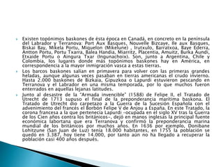  Existen topónimos baskones de ésta época en Canadá, en concreto en la península
del Labrador y Terranova: Port Aux Basques, Nouvelle Bizcaye, Ile aux Basques,
Biskai Bay, Mikela Portu, Miquelon (Mikelune) , Irutxulo, Barratxoa, Baye Ederra,
Antton Portu, Portu Txarra, Balea Handia, Miarritz, Placentia, Amuitz, Burka Aundi,
Etxaide Portu o Aingura Txar (Ingunachoix). Son, junto a Argentina, Chile y
Colombia, los lugares donde más topónimos baskones hay en América, en
correspondencia a la mayor inmigración vasca a estas tierras.
 Los barcos baskones salían en primavera para volver con las primeras grandes
heladas, aunque algunas veces pasaban en tierras americanas el crudo invierno.
Hasta 2.000 baskones de Bizkaia, Gipuzkoa o Lapurdi estuvieron pescando en
Terranova y el Labrador en una misma temporada, por lo que muchos fueron
enterrados en aquellas lejanas latitudes.
 Junto al desastre de la “Armada invencible” (1588) de Felipe II, el Tratado de
Utrecht de 1713 supuso el final de la preponderancia marítima baskona. El
Tratado de Utrecht dio carpetazo a la Guerra de la Sucesión Española con el
advenimiento del francés el Borbón Felipe V de Anjou a España. En este Tratado, la
corona francesa a la que pertenecía Lapurdi –ocupada en el siglo XV tras la Guerra
de los Cien años contra los británicos-, dejó en manos inglesas la principal fuente
económica labortana que era Terranova y confirmó la preponderancia marina
mundial de los británicos por muchos años. En 1636 por ejemplo, Donibane
Lohitzune (San Juan de Luz) tenía 18.000 habitantes, en 1755 la población se
quedó en 3.387, hoy tiene 14.000, por tanto aún no ha llegado a recuperar la
población casi 400 años después.
 