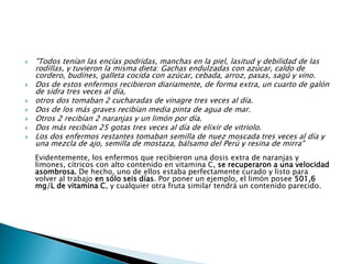  "Todos tenían las encías podridas, manchas en la piel, lasitud y debilidad de las
rodillas, y tuvieron la misma dieta: Gachas endulzadas con azúcar, caldo de
cordero, budines, galleta cocida con azúcar, cebada, arroz, pasas, sagú y vino.
 Dos de estos enfermos recibieron diariamente, de forma extra, un cuarto de galón
de sidra tres veces al día,
 otros dos tomaban 2 cucharadas de vinagre tres veces al día.
 Dos de los más graves recibían media pinta de agua de mar.
 Otros 2 recibían 2 naranjas y un limón por día.
 Dos más recibían 25 gotas tres veces al día de elixir de vitriolo.
 Los dos enfermos restantes tomaban semilla de nuez moscada tres veces al día y
una mezcla de ajo, semilla de mostaza, bálsamo del Perú y resina de mirra"
Evidentemente, los enfermos que recibieron una dosis extra de naranjas y
limones, cítricos con alto contenido en vitamina C, se recuperaron a una velocidad
asombrosa. De hecho, uno de ellos estaba perfectamente curado y listo para
volver al trabajo en sólo seis días. Por poner un ejemplo, el limón posee 501,6
mg/L de vitamina C, y cualquier otra fruta similar tendrá un contenido parecido.
 