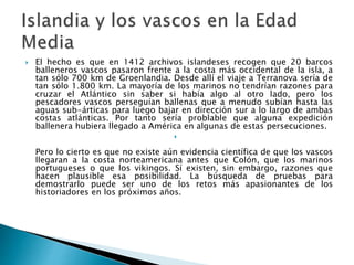  El hecho es que en 1412 archivos islandeses recogen que 20 barcos
balleneros vascos pasaron frente a la costa más occidental de la isla, a
tan sólo 700 km de Groenlandia. Desde allí el viaje a Terranova sería de
tan sólo 1.800 km. La mayoría de los marinos no tendrían razones para
cruzar el Atlántico sin saber si había algo al otro lado, pero los
pescadores vascos perseguían ballenas que a menudo subían hasta las
aguas sub-árticas para luego bajar en dirección sur a lo largo de ambas
costas atlánticas. Por tanto sería problable que alguna expedición
ballenera hubiera llegado a América en algunas de estas persecuciones.

Pero lo cierto es que no existe aún evidencia científica de que los vascos
llegaran a la costa norteamericana antes que Colón, que los marinos
portugueses o que los vikingos. Sí existen, sin embargo, razones que
hacen plausible esa posibilidad. La búsqueda de pruebas para
demostrarlo puede ser uno de los retos más apasionantes de los
historiadores en los próximos años.
 