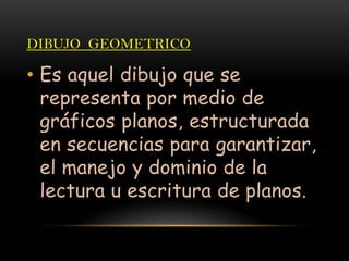 DIBUJO GEOMETRICO
• Es aquel dibujo que se
representa por medio de
gráficos planos, estructurada
en secuencias para garantizar,
el manejo y dominio de la
lectura u escritura de planos.