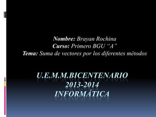 U.E.M.M.BICENTENARIO
2013-2014
INFORMÁTICA
Nombre: Brayan Rochina
Curso: Primero BGU “A”
Tema: Suma de vectores por los diferentes métodos
 