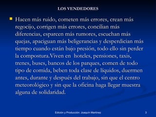 LOS VENDEDORES Hacen más ruido, cometen más errores, crean más regocijo, corrigen más errores, concilian más diferencias, esparcen más rumores, escuchan más quejas, apaciguan más beligerancias y desperdician más tiempo cuando están bajo presión, todo ello sin perder la compostura.Viven en  hoteles, pensiones, taxis, trenes, buses, bancos de los parques, comen de todo tipo de comida, beben toda clase de líquidos, duermen antes, durante y después del trabajo, sin que el centro meteorológico y sin que la oficina haga llegar muestra alguna de solidaridad. 
