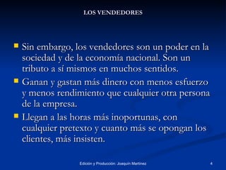 LOS VENDEDORES Sin embargo, los vendedores son un poder en la sociedad y de la economía nacional. Son un tributo a sí mismos en muchos sentidos.  Ganan y gastan más dinero con menos esfuerzo y menos rendimiento que cualquier otra persona  de la empresa. Llegan a las horas más inoportunas, con cualquier pretexto y cuanto más se opongan los clientes, más insisten. 