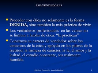 LOS VENDEDORES Proceder con ética no solamente es la forma  DEBIDA,  sino también la más práctica de vivir. Los verdaderos profesionales  en las ventas no se limitan a hablar de ética: “la practican” Construya su carrera de vendedor sobre los cimientos de la ética y apóyela en los pilares de la rectitud, la firmeza de carácter, la fe, el amor y la lealtad, el estudio constante, sea realmente humilde. 