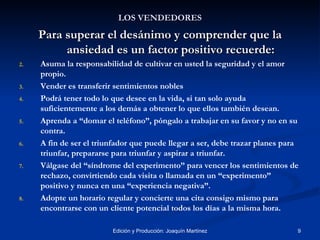 LOS VENDEDORES Para superar el desánimo y comprender que la ansiedad es un factor positivo recuerde: Asuma la responsabilidad de cultivar en usted la seguridad y el amor propio. Vender es transferir sentimientos nobles Podrá tener todo lo que desee en la vida, si tan solo ayuda suficientemente a los demás a obtener lo que ellos también desean. Aprenda a “domar el teléfono”, póngalo a trabajar en su favor y no en su contra. A fin de ser el triunfador que puede llegar a ser, debe trazar planes para triunfar, prepararse para triunfar y aspirar a triunfar. Válgase del “síndrome del experimento” para vencer los sentimientos de rechazo, convirtiendo cada visita o llamada en un “experimento”  positivo y nunca en una “experiencia negativa”. Adopte un horario regular y concierte una cita consigo mismo para encontrarse con un cliente potencial todos los días a la misma hora. 