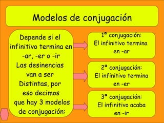Modelos de conjugación Depende si el  infinitivo termina en -ar, -er o -ir Las desinencias  van a ser  Distintas, por  eso decimos que hay 3 modelos de conjugación: 1ª conjugación: El infinitivo termina  en -ar 2ª conjugación: El infinitivo termina en -er 3ª conjugación: El infinitivo acaba en -ir 