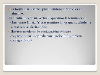  La forma que usamos para nombrar al verbo es el
  infinitivo.
 Si al infinitivo de un verbo le quitamos la terminación,
  obtenemos la raíz. Y esas terminaciones que se añaden a
  la raíz son las desinencias.
 Hay tres modelos de conjugación: primera
  conjugación(ar), segunda conjugación(er) y tercera
  conjugación(ir).
 
