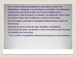  Los verbos tienen número: pueden estar en
  singular o plural. Las formas verbales en singular
  expresan acciones que solo las realiza una
  persona y las formas verbales en plural expresan
  acciones que las realizan varias personas.
 Las formas verbales también informan sobre la
  persona:
  (primera persona) la que habla, (segunda
  persona) la que escucha y (tercera persona) la que
  ni habla ni escucha.
  Y los verbos también tienen formas no personales.
 