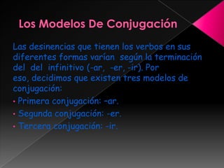 Las desinencias que tienen los verbos en sus
diferentes formas varían según la terminación
del del infinitivo (-ar, -er, -ir). Por
eso, decidimos que existen tres modelos de
conjugación:
• Primera conjugación: –ar.
• Segunda conjugación: -er.
• Tercera conjugación: -ir.
 