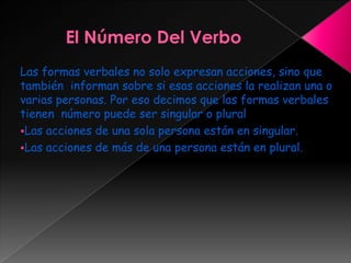 Las formas verbales no solo expresan acciones, sino que
también informan sobre si esas acciones la realizan una o
varias personas. Por eso decimos que las formas verbales
tienen número puede ser singular o plural
Las acciones de una sola persona están en singular.
Las acciones de más de una persona están en plural.
 