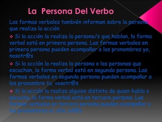 Las formas verbales también informan sobre la persona
que realiza la acción
 Si la acción la realiza la persona/s que hablan, la forma
verbal está en primera persona. Las formas verbales en
primera persona pueden acompañar a los pronombres yo,
nosotr@s
 Si la acción la realiza la persona o las personas que
escuchan, la forma verbal está en segunda persona. Las
formas verbales en segunda persona pueden acompañar a
los pronombre tu, vosotr@s
 Si la acción la realiza alguien distinto de quien habla o
escucha, la forma verbal está en tercera persona. Las
formas verbales en tercera persona pueden acompañar a
los pronombres el, ella, ell@s
 