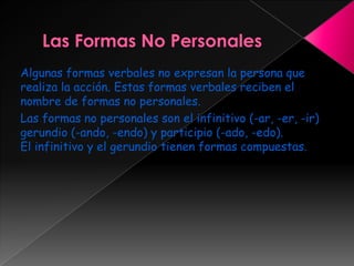 Algunas formas verbales no expresan la persona que
realiza la acción. Estas formas verbales reciben el
nombre de formas no personales.
Las formas no personales son el infinitivo (-ar, -er, -ir)
gerundio (-ando, -endo) y participio (-ado, -edo).
El infinitivo y el gerundio tienen formas compuestas.
 