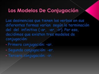 Las desinencias que tienen los verbos en sus
diferentes formas varían según la terminación
del del infinitivo (-ar, -er, -ir). Por eso,
decidimos que existen tres modelos de
conjugación:
• Primera conjugación: –ar.
• Segunda conjugación: -er.
• Tercera conjugación: -ir.
 