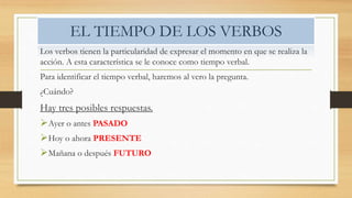 EL TIEMPO DE LOS VERBOS
Los verbos tienen la particularidad de expresar el momento en que se realiza la
acción. A esta característica se le conoce como tiempo verbal.
Para identificar el tiempo verbal, haremos al vero la pregunta.
¿Cuándo?
Hay tres posibles respuestas.
Ayer o antes PASADO
Hoy o ahora PRESENTE
Mañana o después FUTURO
 