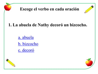 Escoge el verbo en cada oración


1. La abuela de Nathy decoró un bizcocho.

     a. abuela
     b. bizcocho
     c. decoró
 